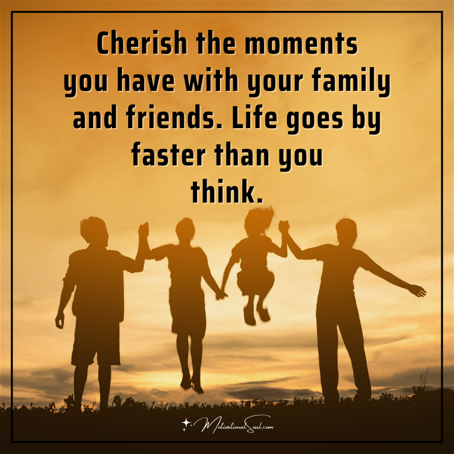 Cherish the moments you have with your family and friends. Life goes by faster than you think.
