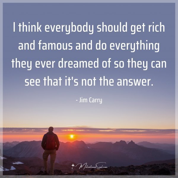 l think everybody should get rich and famous and do everything they ever dreamed of so they can see that it's not the answer. - Jim Carry