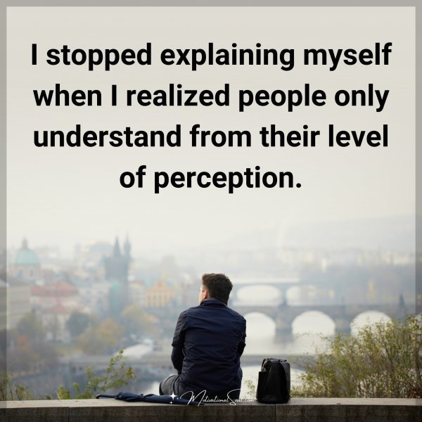 I stopped explaining myself when I realized people only understand from their level of perception.