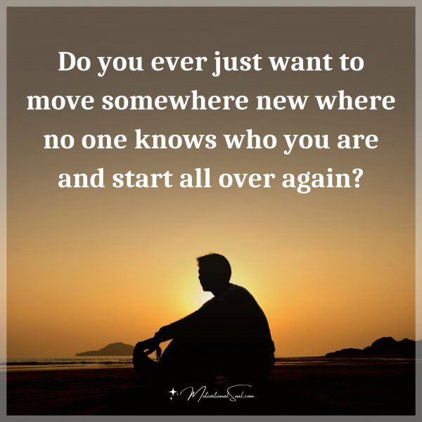 Do you ever just want to move somewhere new where no one knows who you are and start all over again?