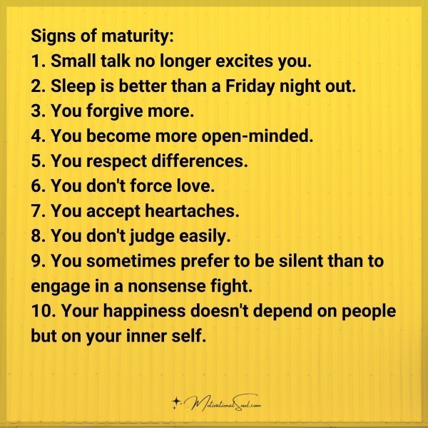 Signs of maturity: 1. Small talk no longer excites you. 2. Sleep is better than a Friday night out. 3. You forgive more. 4. You become more open-minded. 5. You respect differences. 6. You don't force love. 7
