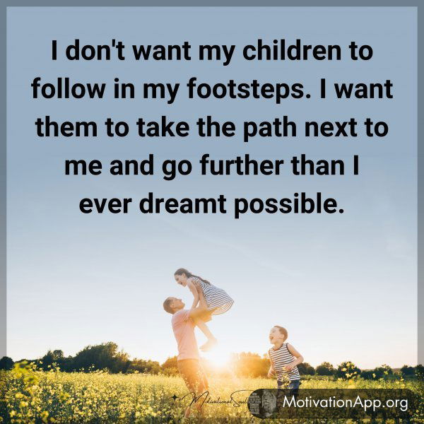 I don't want my children to follow in my footsteps. I want them to take the path next to me and go further than I ever dreamt possible.