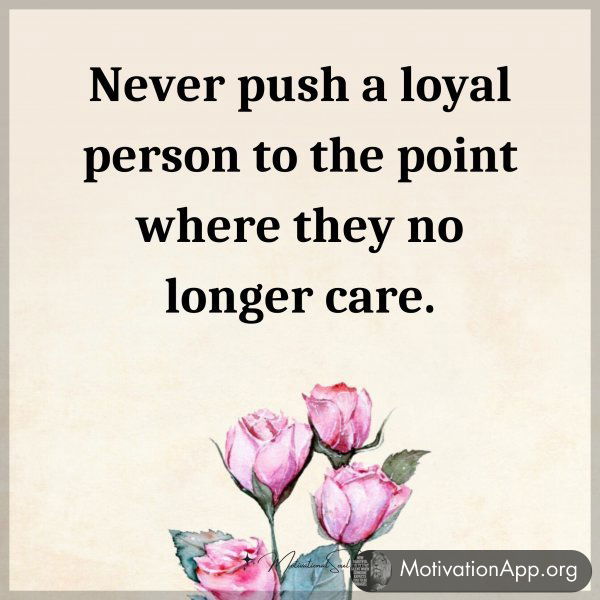 Never push a loyal person to the point where they no longer care.