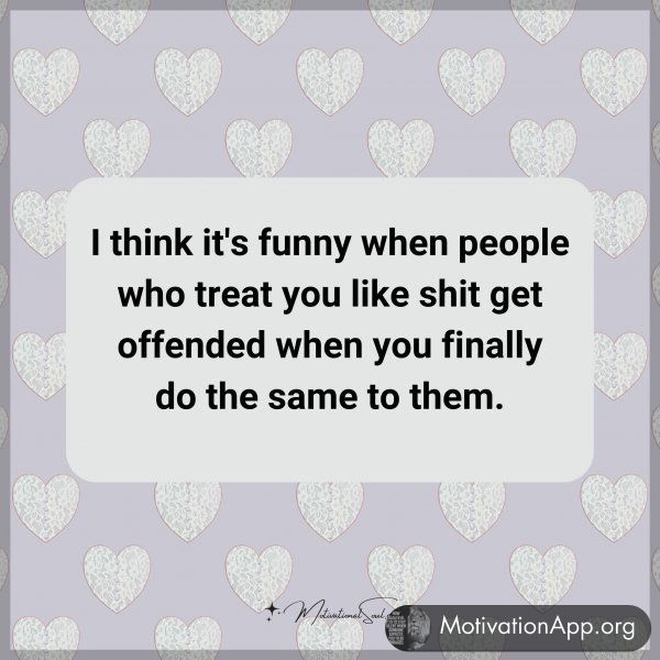 I think it's funny when people who treat you like shit get offended when you finally do the same to them.