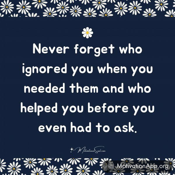 Never forget who ignored you when you needed them and who helped you before you even had to ask.