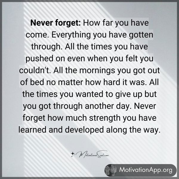 Never forget: How far you have come. Everything you have gotten through. All the times you have pushed on even when you felt you couldn't. All the mornings you got out of bed no matter how hard it was. All the times you wanted to give up but you got through another day. Never forget how much strength you have learned and developed along the way.