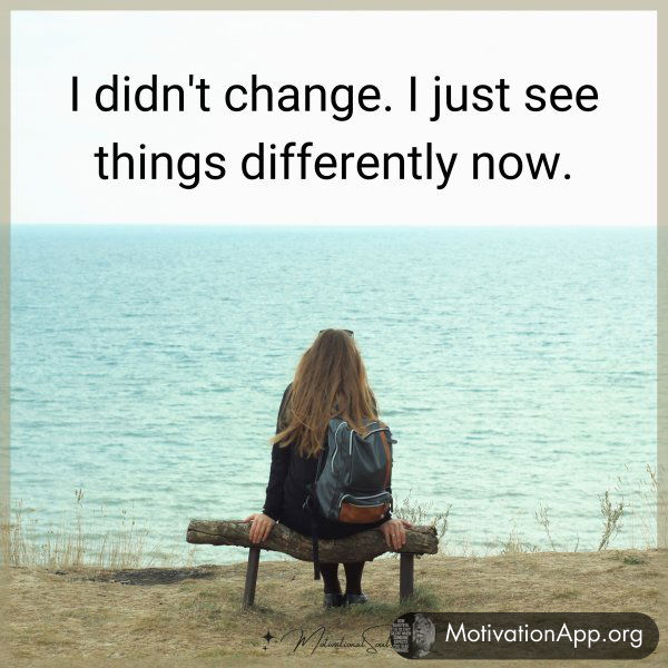 I didn't change. I just see things differently now.