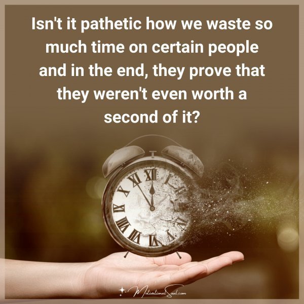 Isn't it pathetic how we waste so much time on certain people and in the end
