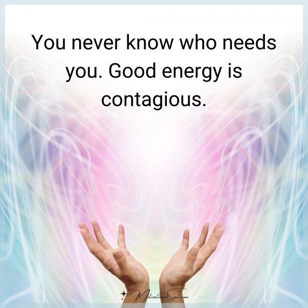 You never know who needs you. Good energy is contagious.