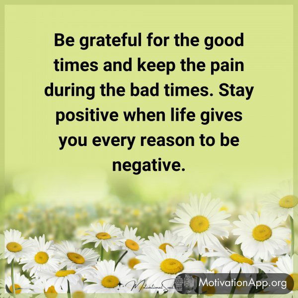 Be grateful for the good times and keep the pain during the bad times. Stay positive when life gives you every reason to be negative.