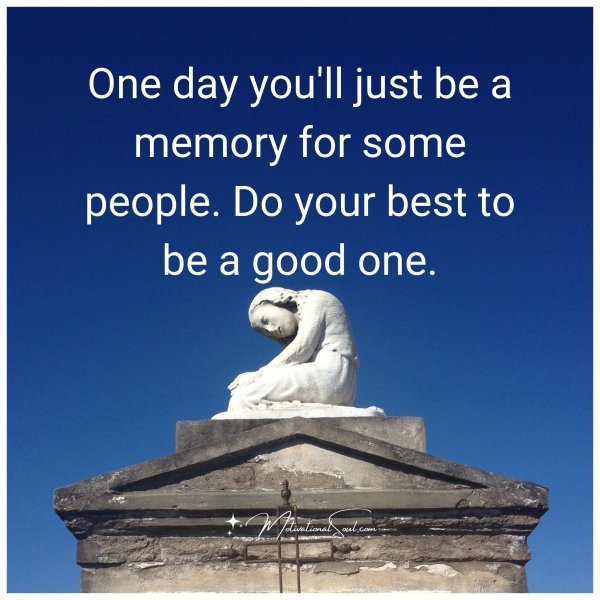 One day you'll just be a memory for some people. Do your best to be a good one.