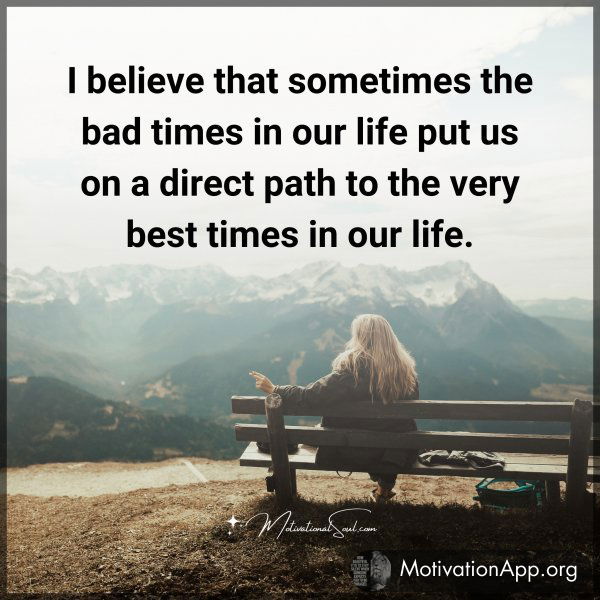 I believe that sometimes the bad times in our life put us on a direct path to the very best times in our life.