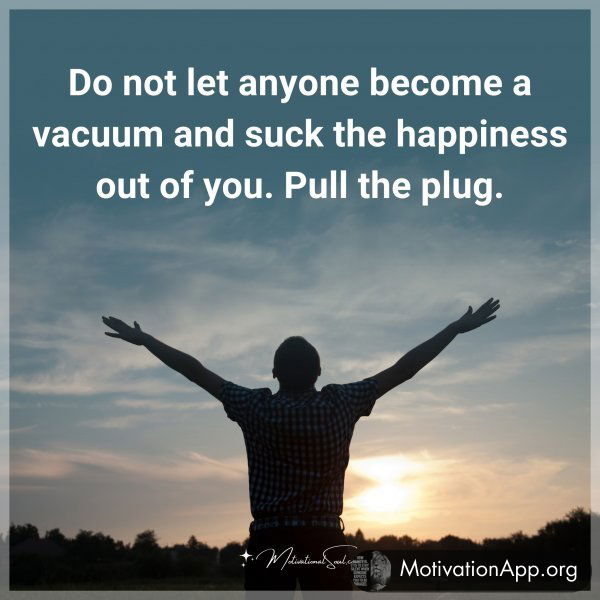 Do not let anyone become a vacuum and suck the happiness out of you. Pull the plug.