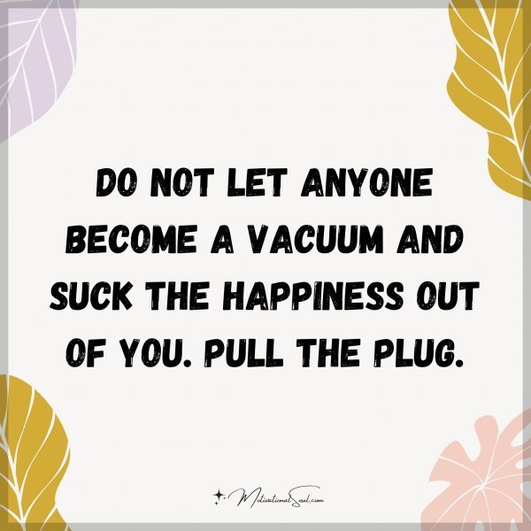 Do not let anyone become a vacuum and suck the happiness out of you. Pull the plug.
