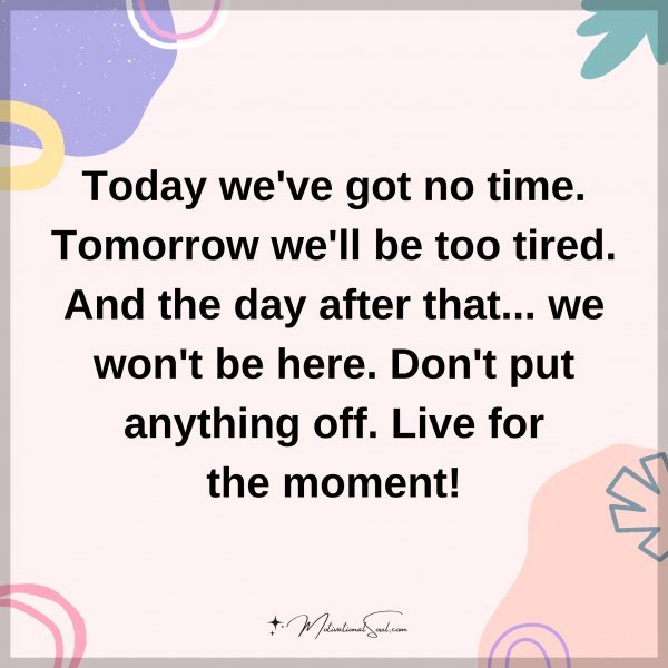 Today we've got no time. Tomorrow we'll be too tired. And the day after that... we won't be here. Don't put anything off. Live for the moment!