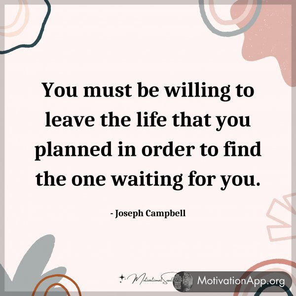 You must be willing to leave the life that you planned in order to find the one waiting for you. - Joseph Campbell