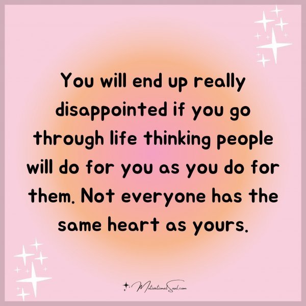You will end up really disappointed if you go through life thinking people will do for you as you do for them. Not everyone has the same heart as yours.