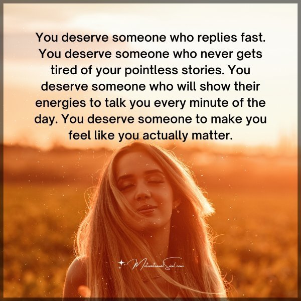 You deserve someone who replies fast. You deserve someone who never gets tired of your pointless stories. You deserve someone who will show their energies to talk you every minute of the day. You deserve someone to make you feel like you actually matter.