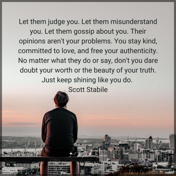 Let them judge you. Let them misunderstand you. Let them gossip about you. Their opinions aren't your problems. You stay kind