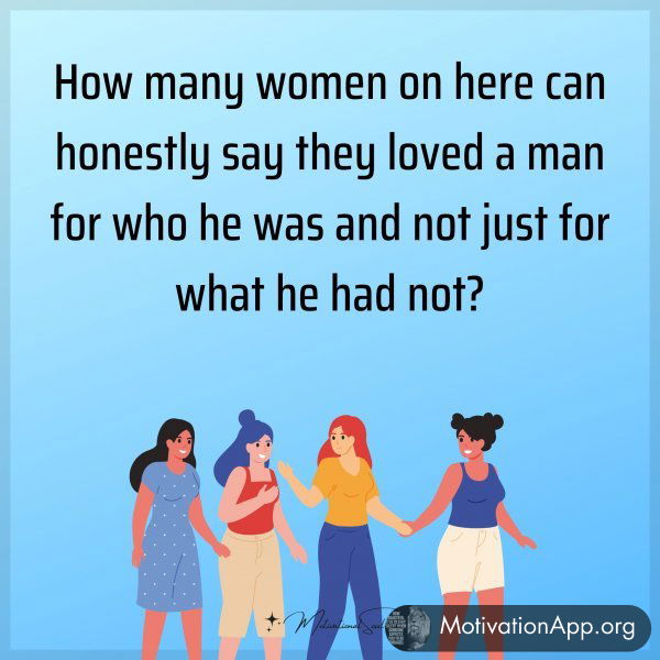 How many women on here can honestly say they loved a man for who he was and not just for what he had not?