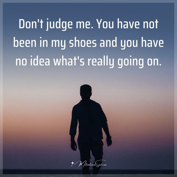 Don't judge me. You have not been in my shoes and you have no idea what's really going on.