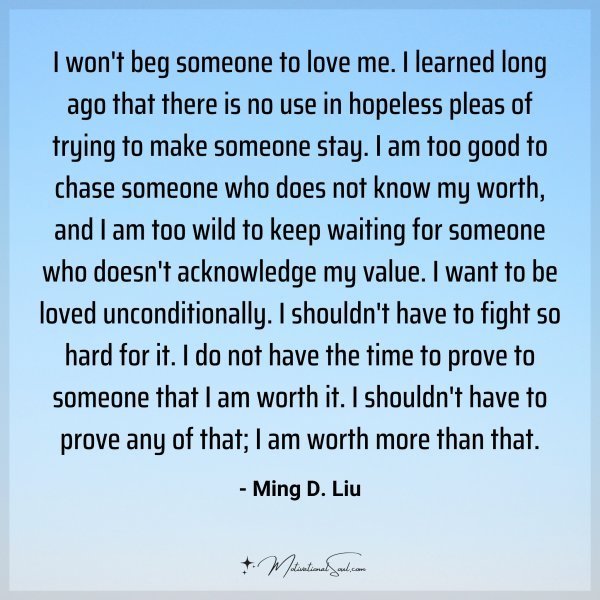 I won't beg someone to love me. I learned long ago that there is no use in hopeless pleas of trying to make someone stay. I am too good to chase someone who does not know my worth