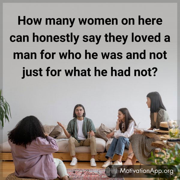 How many women on here can honestly say they loved a man for who he was and not just for what he had not?