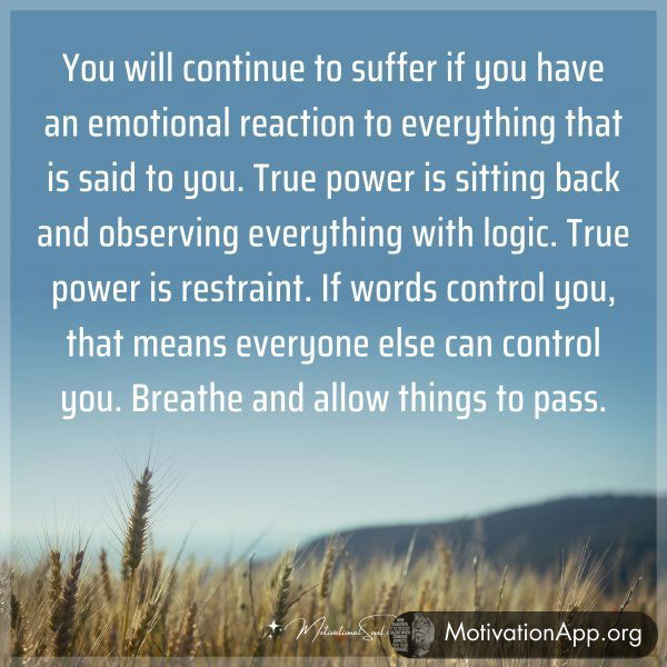 You will continue to suffer if you have an emotional reaction to everything that is said to you. True power is sitting back and observing everything with logic. True power is restraint. If words control you