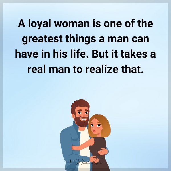 A loyal woman is one of the greatest things a man can have in his life. But it takes a real man to realize that.