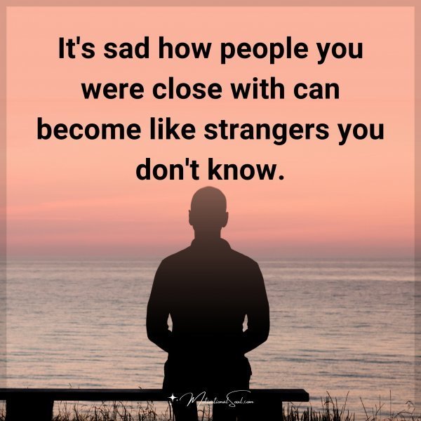 It's sad how people you were close with can become like strangers you don't know.