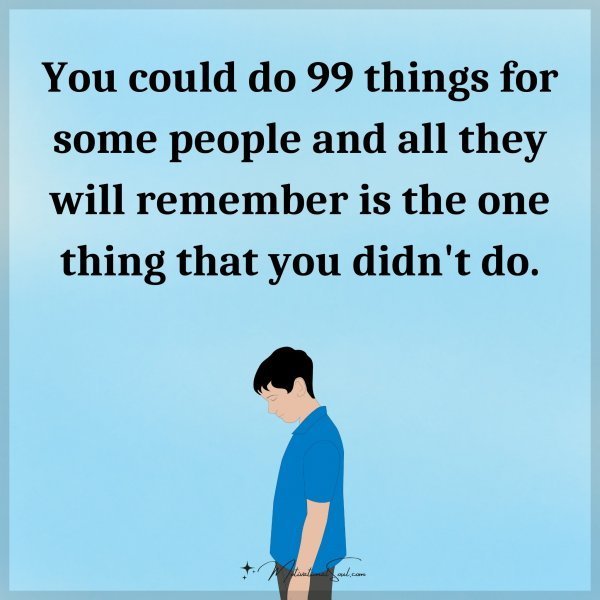 You could do 99 things for some people and all they will remember is the one thing that you didn't do.