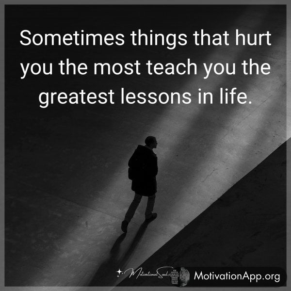 Sometimes things that hurt you the most teach you the greatest lessons in life.