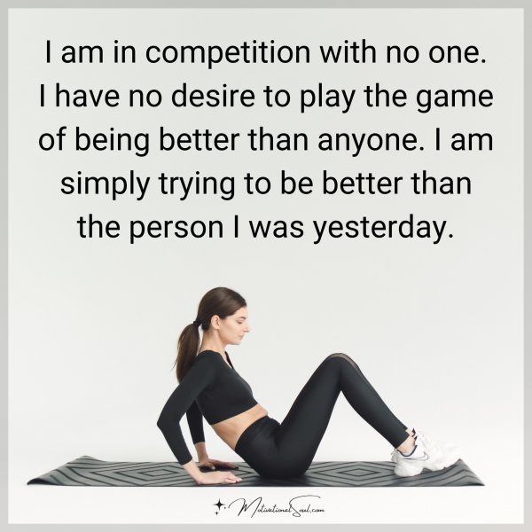 I am in competition with no one. I have no desire to play the game of being better than anyone. I am simply trying to be better than the person I was yesterday.