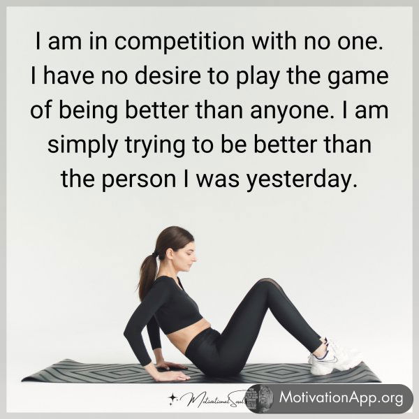 I am in competition with no one. I have no desire to play the game of being better than anyone. I am simply trying to be better than the person I was yesterday.