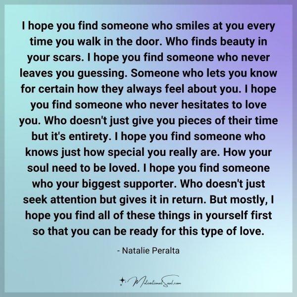 I hope you find someone who smiles at you every time you walk in the door. Who finds beauty in your scars. I hope you find someone who never leaves you guessing. Someone who lets you know for certain how they always feel about you. I hope you find someone who never hesitates to love you. Who doesn't just give you pieces of their time but it's entirety. I hope you find someone who knows just how special you really are. How your soul need to be loved. I hope you find someone who your biggest supporter. Who doesn't just seek attention but gives it in return. But mostly