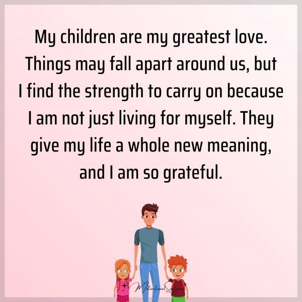 My children are my greatest love. Things may fall apart around us