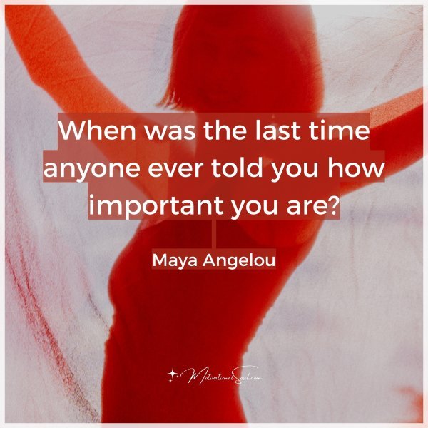 When was the last time anyone ever told you how important you are? -Maya Angelou