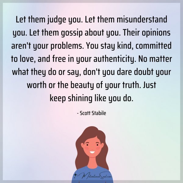 Let them judge you. Let them misunderstand you. Let them gossip about you. Their opinions aren't your problems. You stay kind