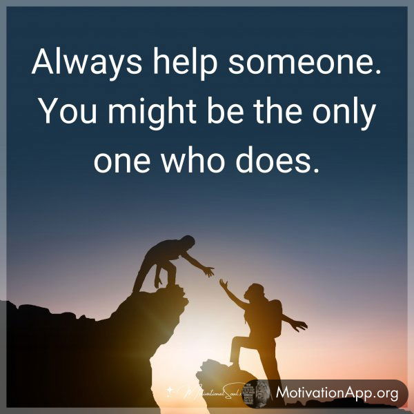 Always help someone. You might be the only one who does.