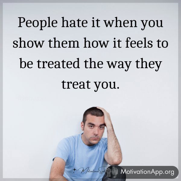 People hate it when you show them how it feels to be treated the way they treat you.