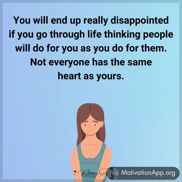 You will end up really disappointed if you go through life thinking people will do for you as you do for them. Not everyone has the same heart as yours.