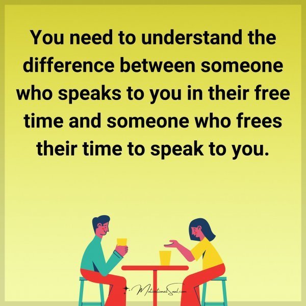 You need to understand the difference between someone who speaks to you in their free time and someone who frees their time to speak to you.