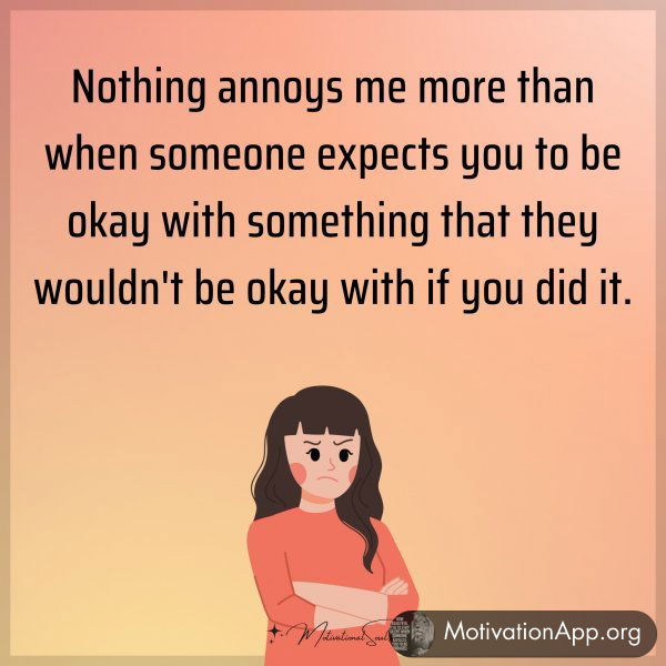 Nothing annoys me more than when someone expects you to be okay with something that they wouldn't be okay with if you did it.