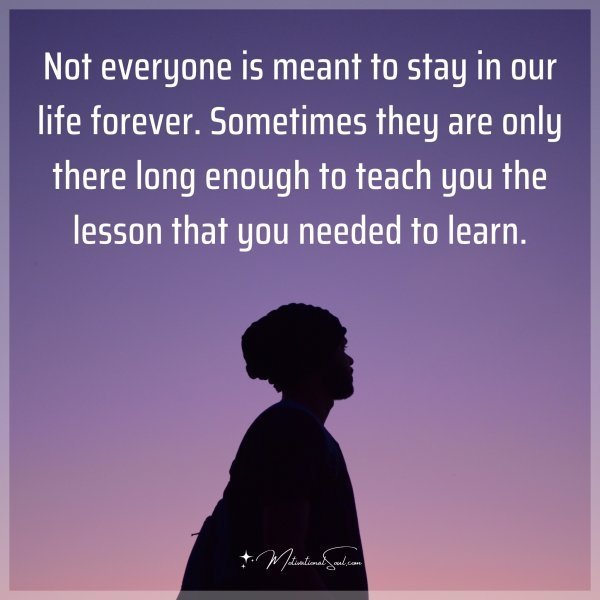 Not everyone is meant to stay in our life forever. Sometimes they are only there long enough to teach you the lesson that you needed to learn.