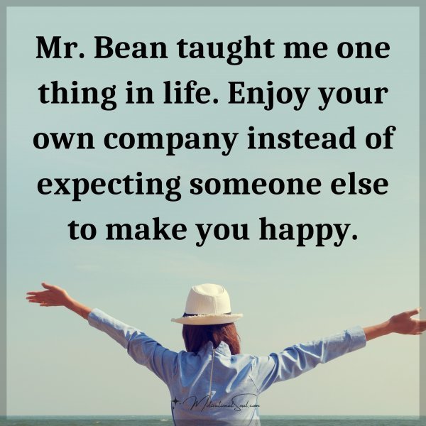 Mr. Bean taught me one thing in life. Enjoy your own company instead of expecting someone else to make you happy.