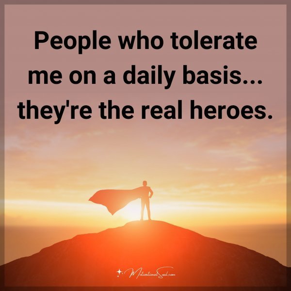 People who tolerate me on a daily basis... they're the real heroes.