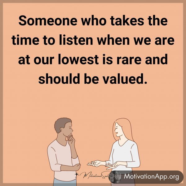 Someone who takes the time to listen when we are at our lowest is rare and should be valued.