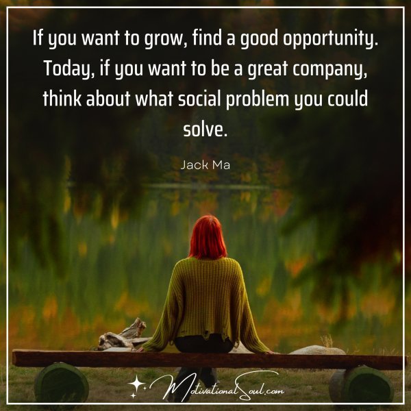 Quote: “IF YOU WANT TO GROW, FIND A GOOD OPPORTUNITY. TODAY,
IF