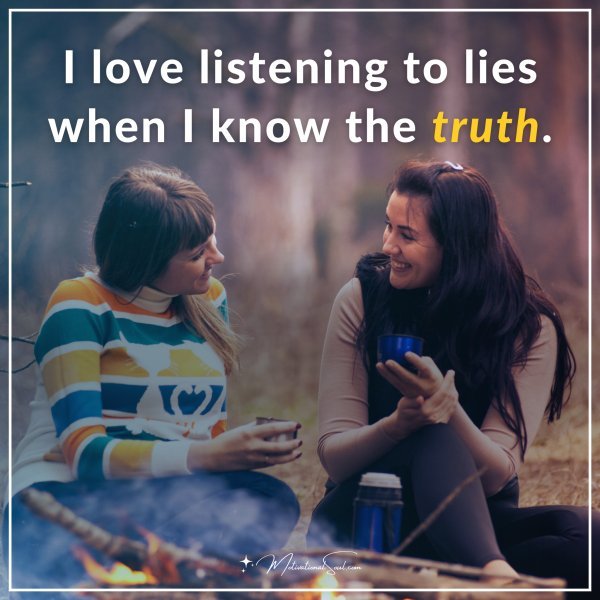 I love listening to lies when I know the truth.