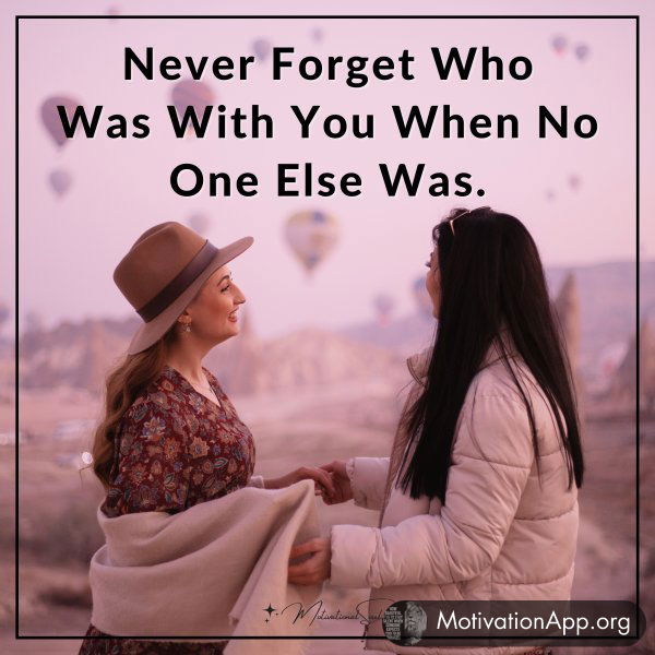 Never Forget Who Was With You When No One Else Was.